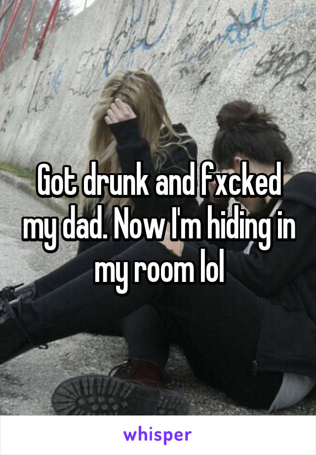 Got drunk and fxcked my dad. Now I'm hiding in my room lol