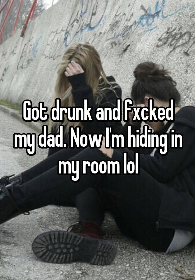 Got drunk and fxcked my dad. Now I'm hiding in my room lol