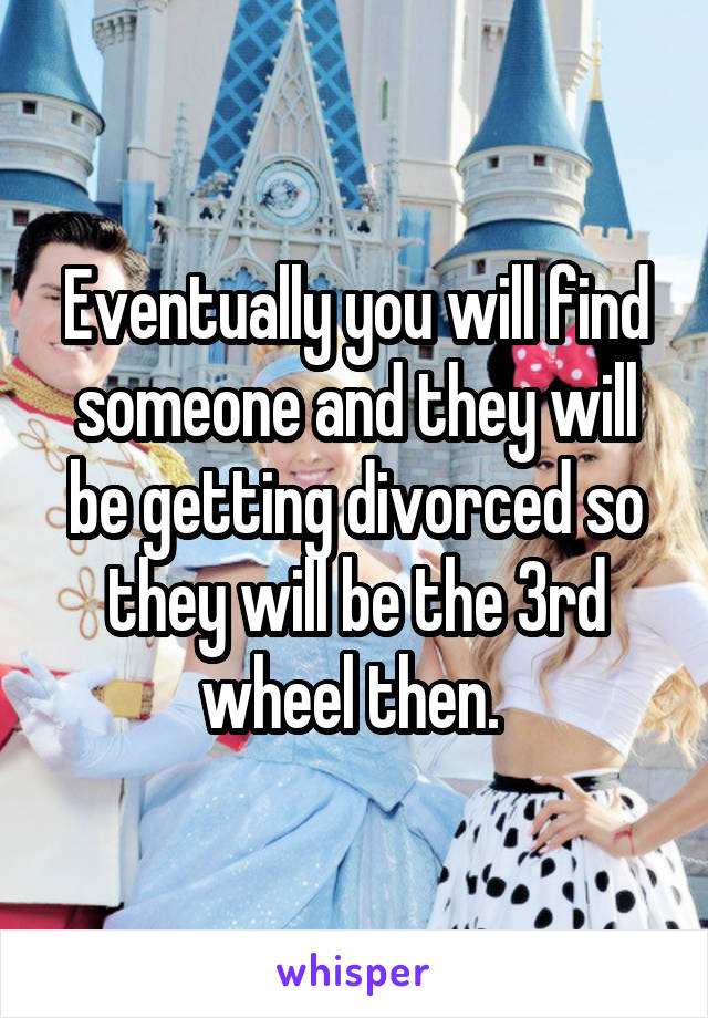 Eventually you will find someone and they will be getting divorced so they will be the 3rd wheel then. 