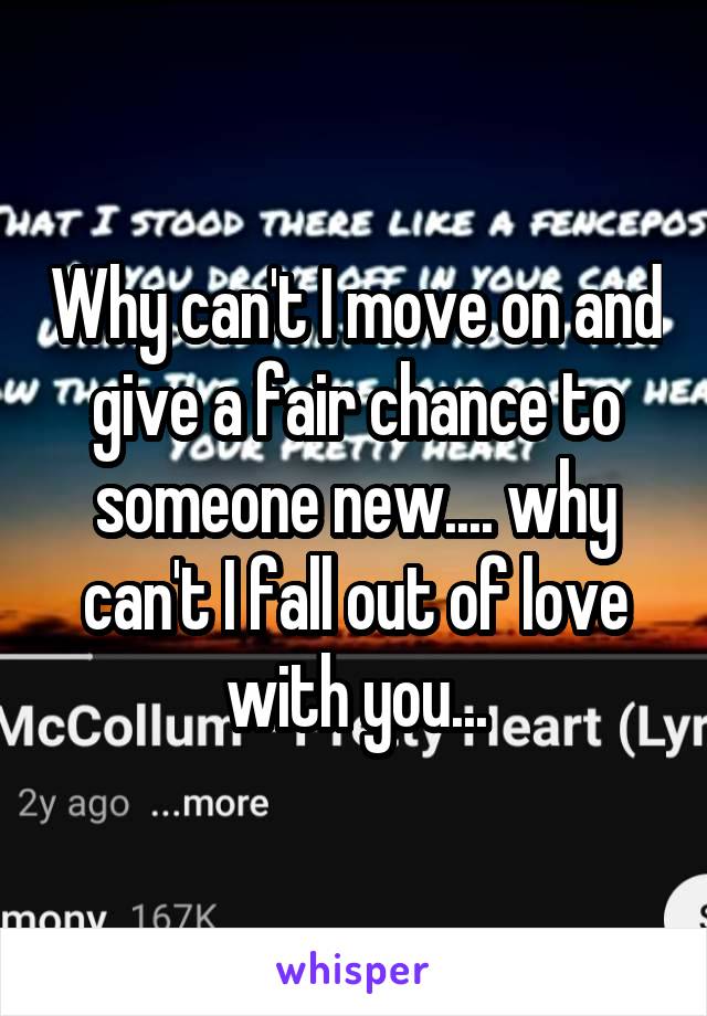 Why can't I move on and give a fair chance to someone new.... why can't I fall out of love with you...