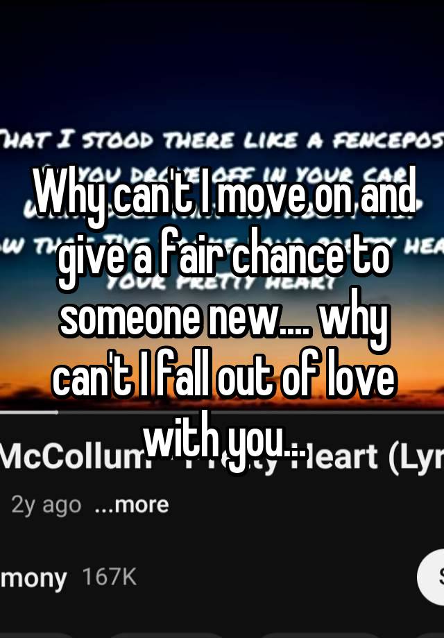 Why can't I move on and give a fair chance to someone new.... why can't I fall out of love with you...