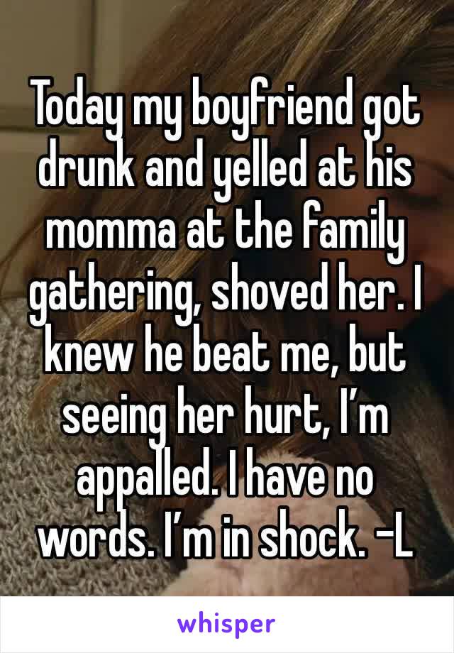 Today my boyfriend got drunk and yelled at his momma at the family gathering, shoved her. I knew he beat me, but seeing her hurt, I’m appalled. I have no words. I’m in shock. -L