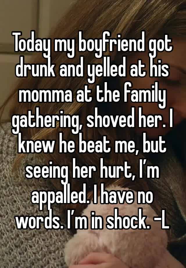 Today my boyfriend got drunk and yelled at his momma at the family gathering, shoved her. I knew he beat me, but seeing her hurt, I’m appalled. I have no words. I’m in shock. -L