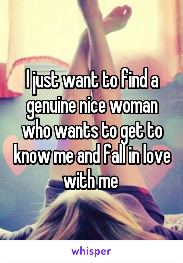 I just want to find a genuine nice woman who wants to get to know me and fall in love with me 