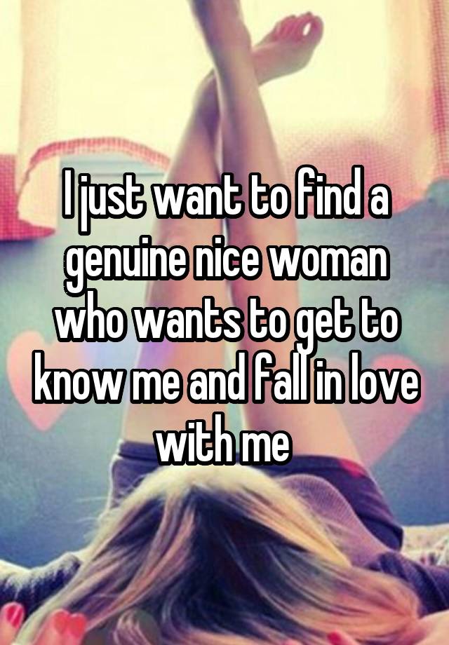 I just want to find a genuine nice woman who wants to get to know me and fall in love with me 