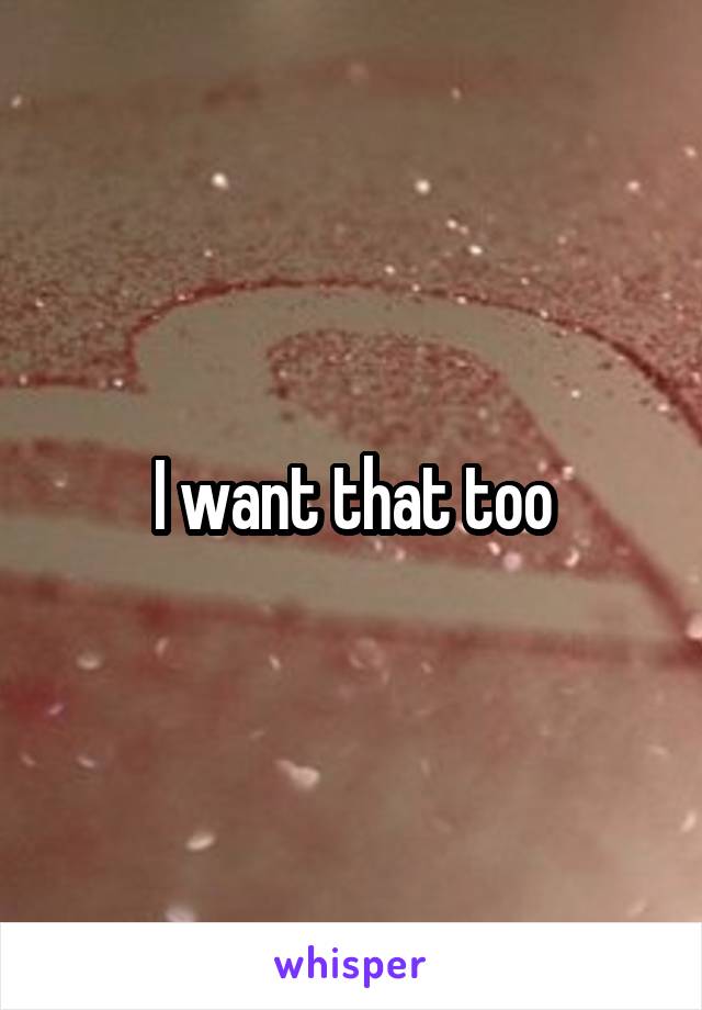 I want that too