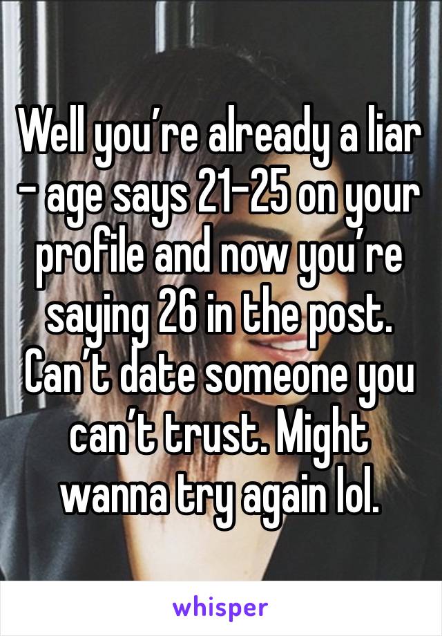 Well you’re already a liar - age says 21-25 on your profile and now you’re saying 26 in the post. Can’t date someone you can’t trust. Might wanna try again lol. 