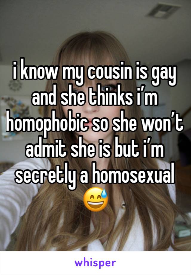 i know my cousin is gay and she thinks i’m homophobic so she won’t admit she is but i’m secretly a homosexual 😅