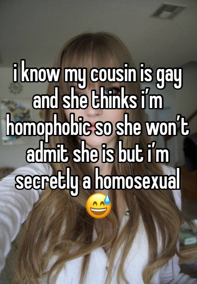 i know my cousin is gay and she thinks i’m homophobic so she won’t admit she is but i’m secretly a homosexual 😅