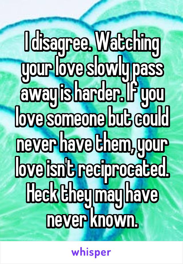 I disagree. Watching your love slowly pass away is harder. If you love someone but could never have them, your love isn't reciprocated. Heck they may have never known.