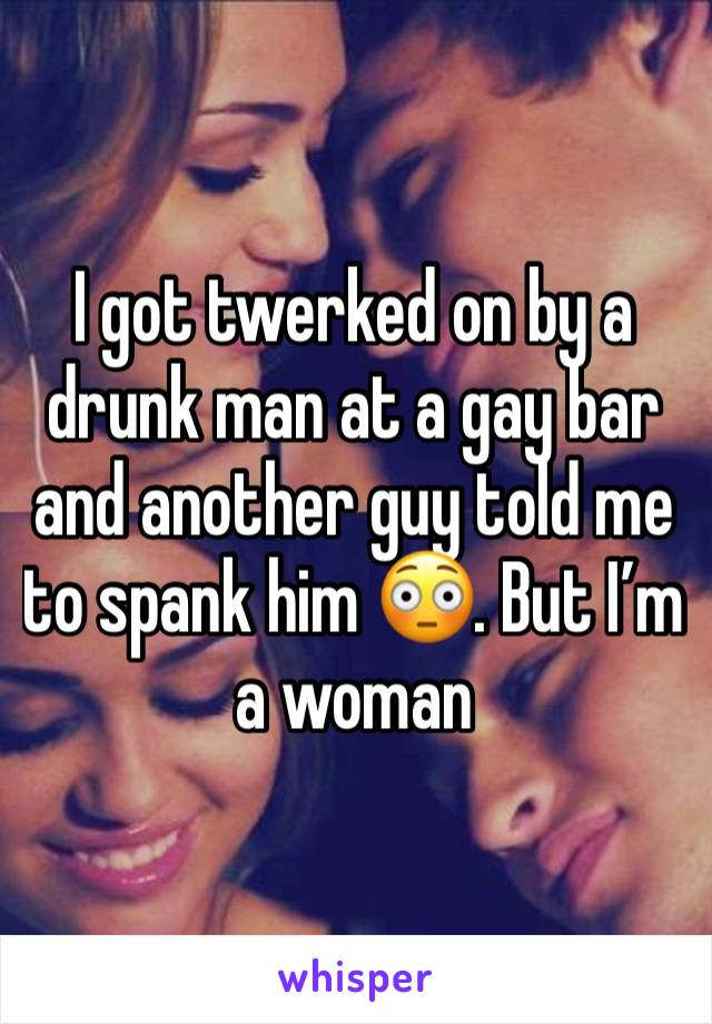 I got twerked on by a drunk man at a gay bar and another guy told me to spank him 😳. But I’m a woman 