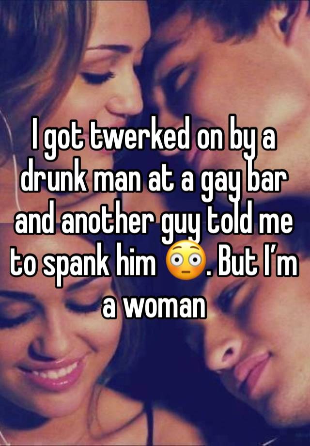 I got twerked on by a drunk man at a gay bar and another guy told me to spank him 😳. But I’m a woman 