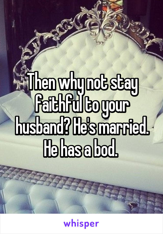 Then why not stay faithful to your husband? He's married. He has a bod. 