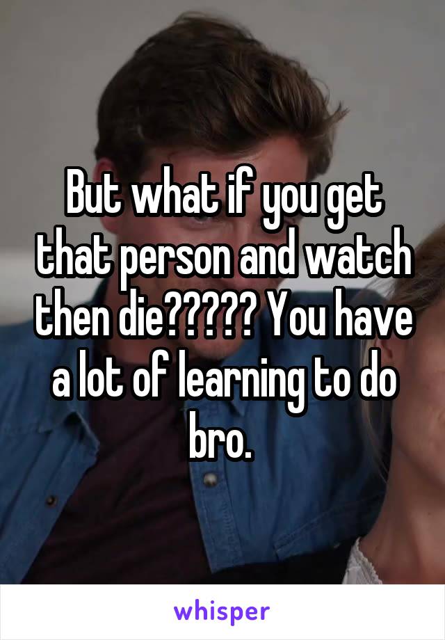 But what if you get that person and watch then die????? You have a lot of learning to do bro. 