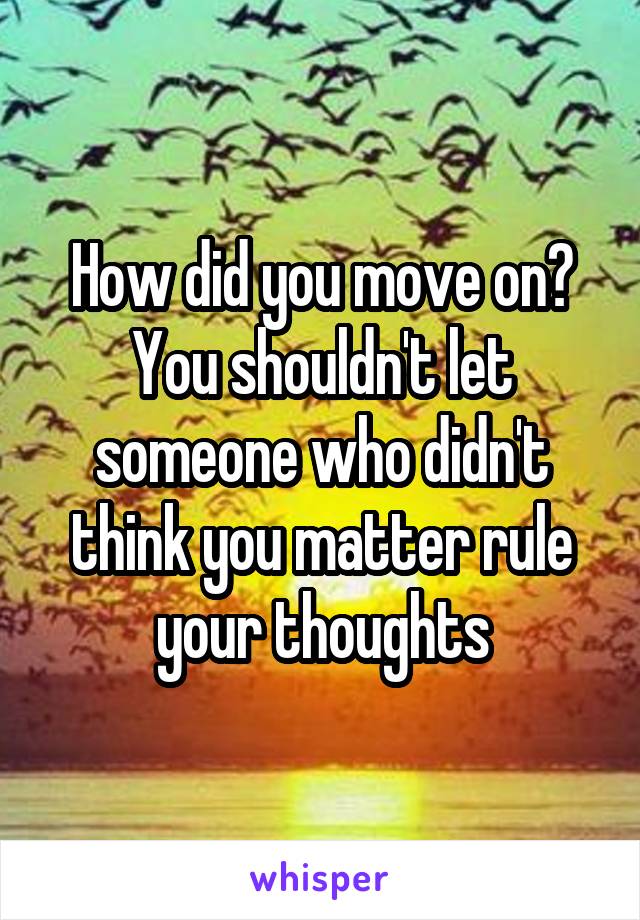 How did you move on?
You shouldn't let someone who didn't think you matter rule your thoughts