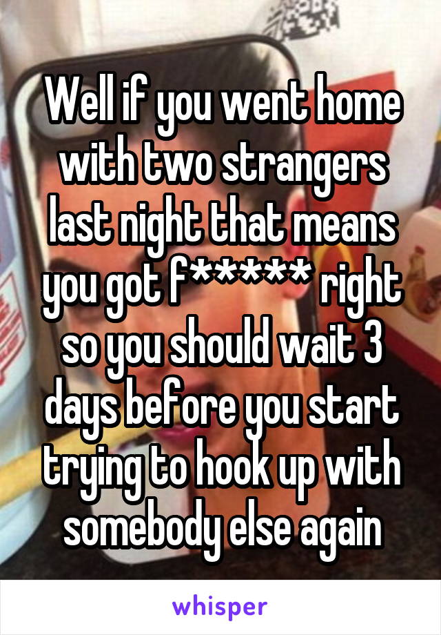 Well if you went home with two strangers last night that means you got f***** right so you should wait 3 days before you start trying to hook up with somebody else again