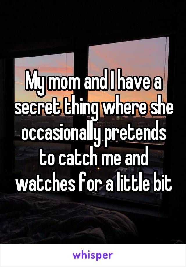 My mom and I have a secret thing where she occasionally pretends to catch me and watches for a little bit