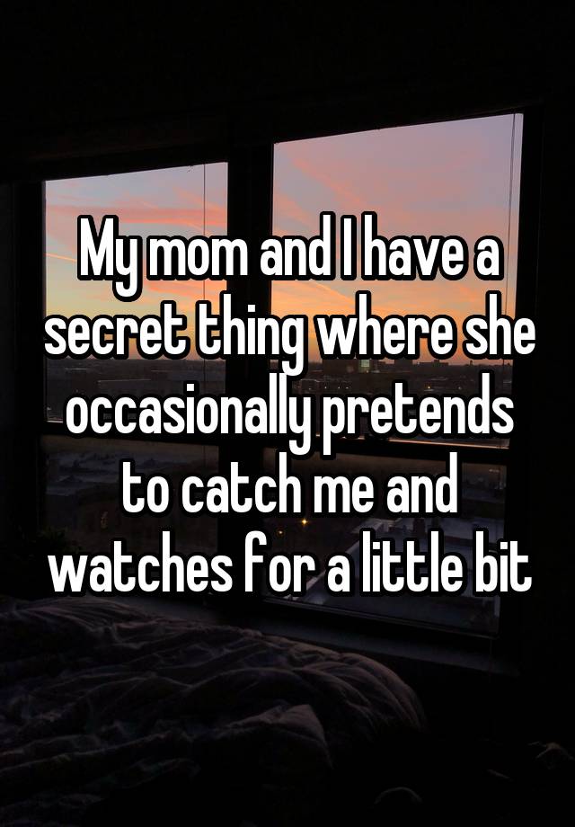 My mom and I have a secret thing where she occasionally pretends to catch me and watches for a little bit