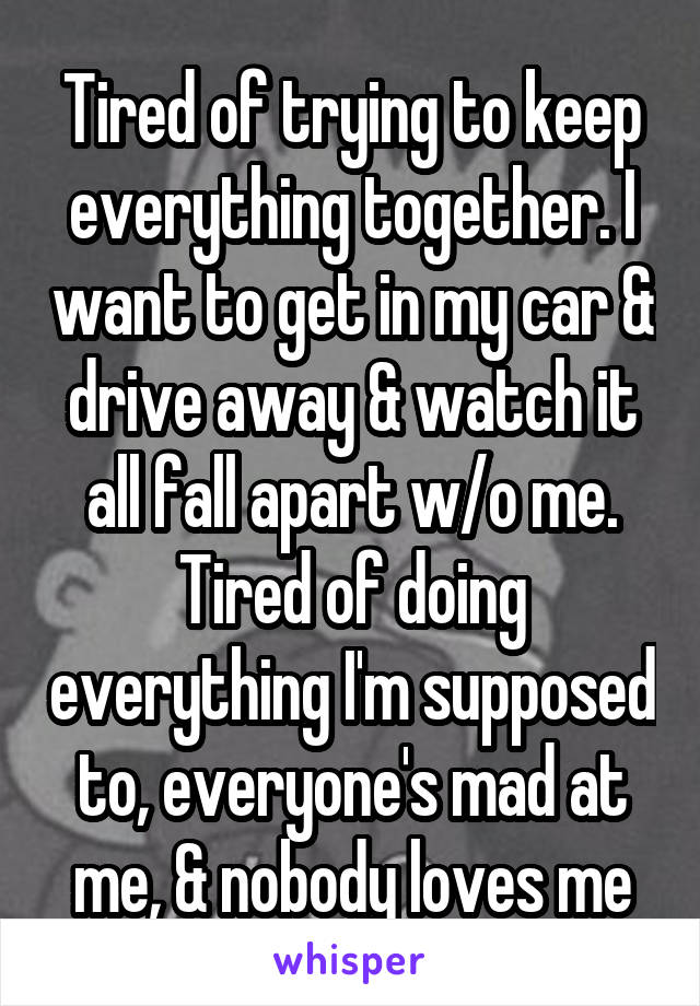 Tired of trying to keep everything together. I want to get in my car & drive away & watch it all fall apart w/o me. Tired of doing everything I'm supposed to, everyone's mad at me, & nobody loves me