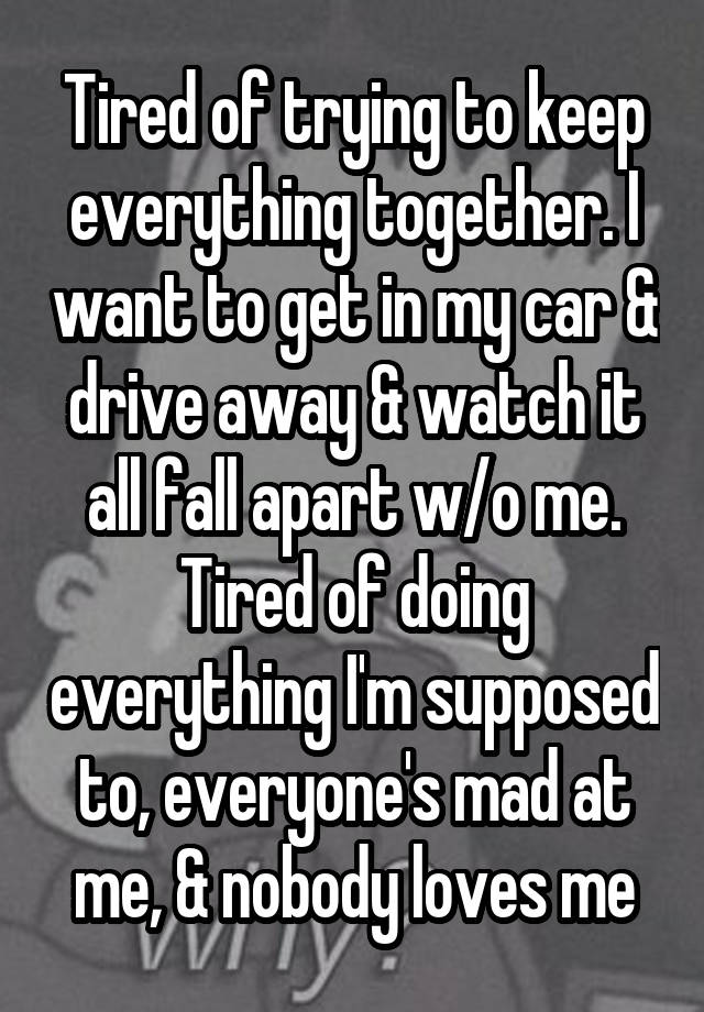 Tired of trying to keep everything together. I want to get in my car & drive away & watch it all fall apart w/o me. Tired of doing everything I'm supposed to, everyone's mad at me, & nobody loves me