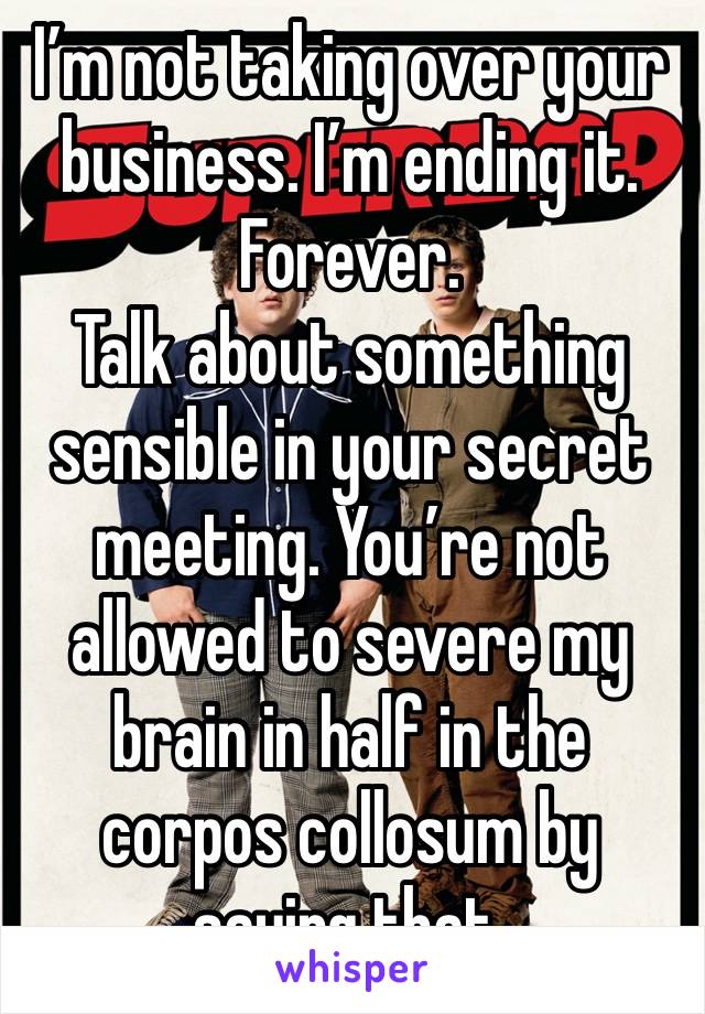 I’m not taking over your business. I’m ending it. Forever. 
Talk about something sensible in your secret meeting. You’re not allowed to severe my brain in half in the corpos collosum by saying that. 