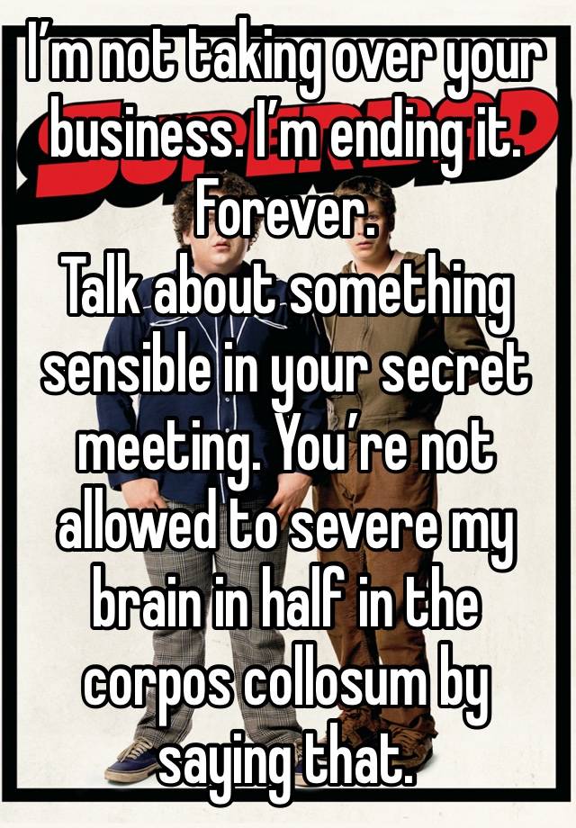 I’m not taking over your business. I’m ending it. Forever. 
Talk about something sensible in your secret meeting. You’re not allowed to severe my brain in half in the corpos collosum by saying that. 