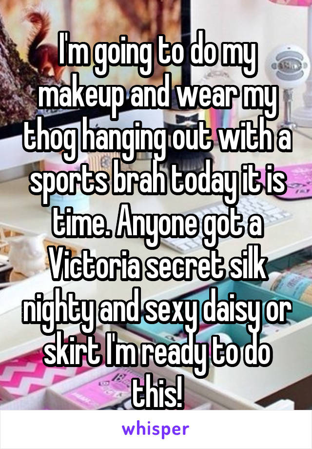 I'm going to do my makeup and wear my thog hanging out with a sports brah today it is time. Anyone got a Victoria secret silk nighty and sexy daisy or skirt I'm ready to do this!