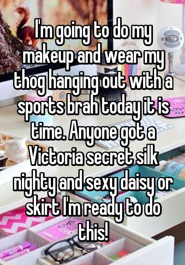 I'm going to do my makeup and wear my thog hanging out with a sports brah today it is time. Anyone got a Victoria secret silk nighty and sexy daisy or skirt I'm ready to do this!