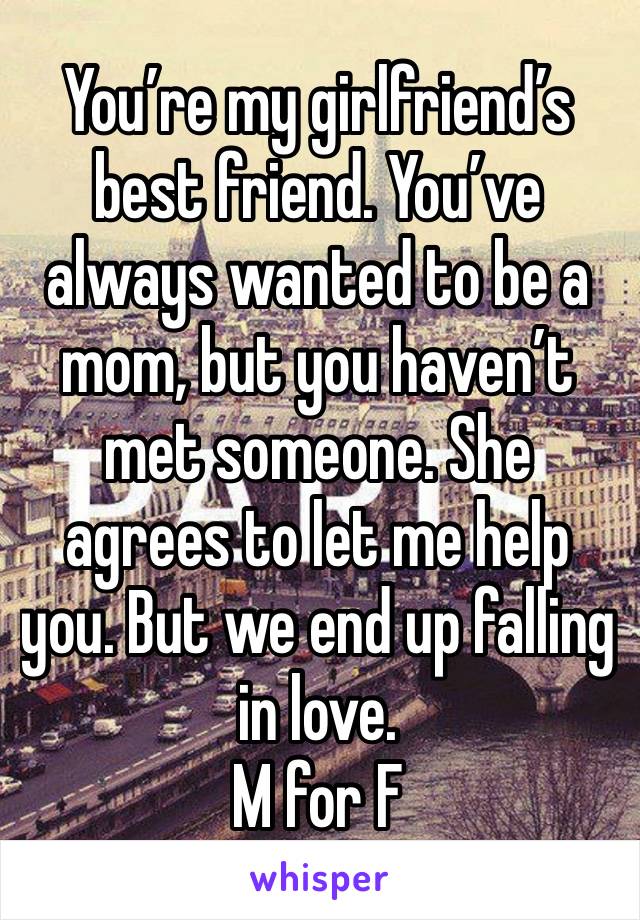 You’re my girlfriend’s best friend. You’ve always wanted to be a mom, but you haven’t met someone. She agrees to let me help you. But we end up falling in love. 
M for F