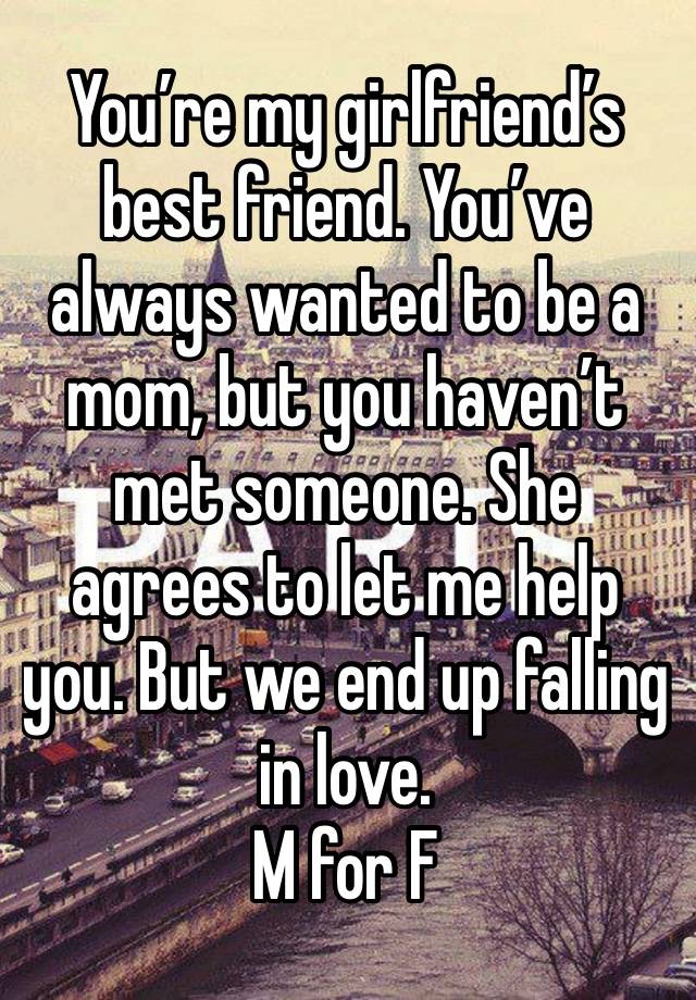 You’re my girlfriend’s best friend. You’ve always wanted to be a mom, but you haven’t met someone. She agrees to let me help you. But we end up falling in love. 
M for F