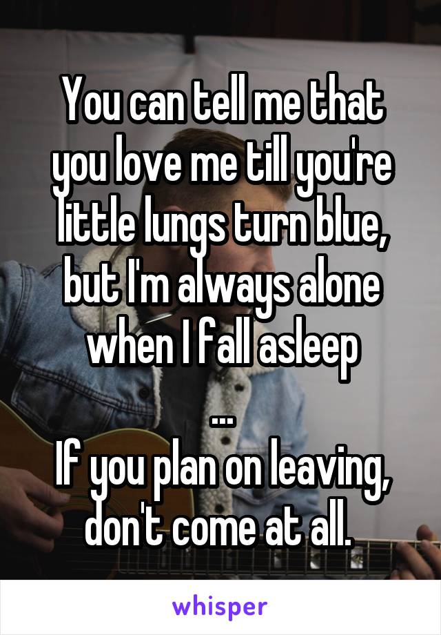 You can tell me that you love me till you're little lungs turn blue, but I'm always alone when I fall asleep
...
If you plan on leaving, don't come at all. 