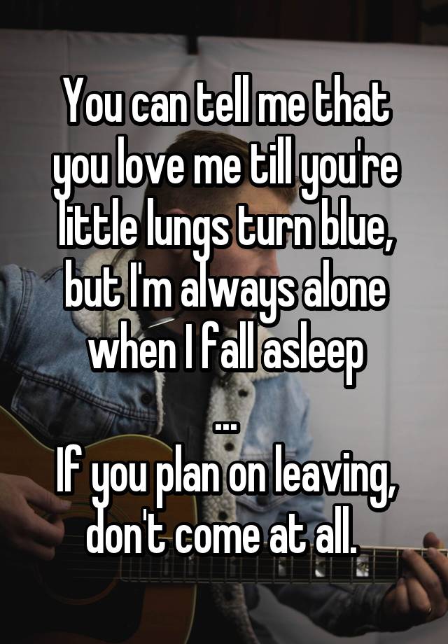 You can tell me that you love me till you're little lungs turn blue, but I'm always alone when I fall asleep
...
If you plan on leaving, don't come at all. 