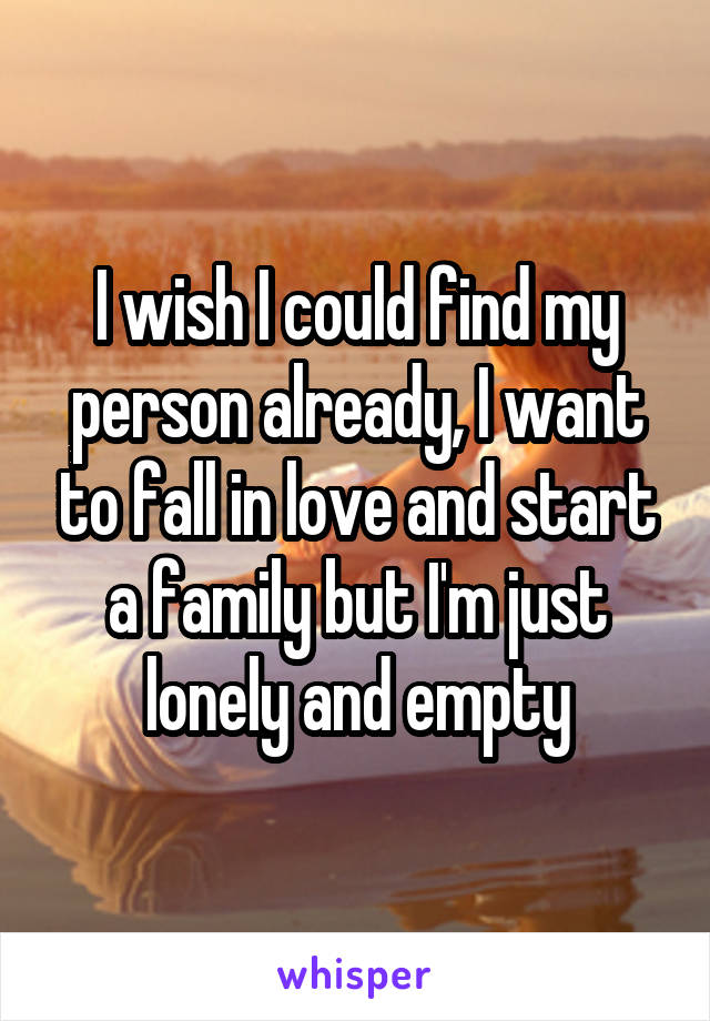 I wish I could find my person already, I want to fall in love and start a family but I'm just lonely and empty