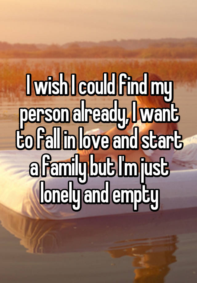 I wish I could find my person already, I want to fall in love and start a family but I'm just lonely and empty