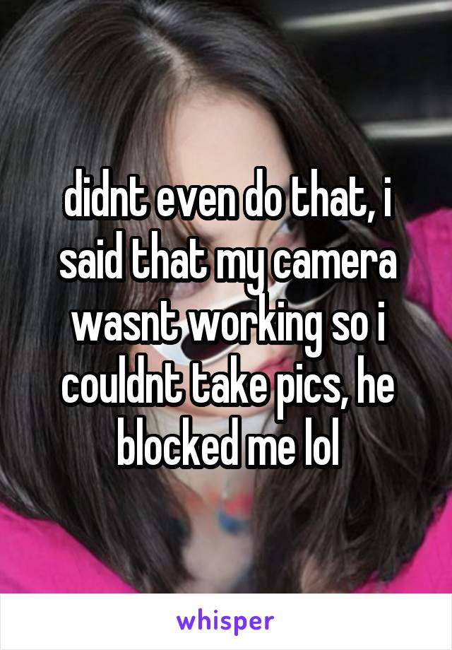 didnt even do that, i said that my camera wasnt working so i couldnt take pics, he blocked me lol