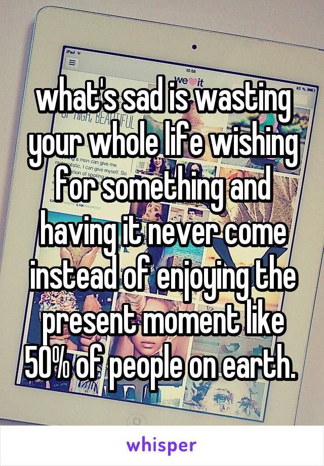 what's sad is wasting your whole life wishing for something and having it never come instead of enjoying the present moment like 50% of people on earth. 