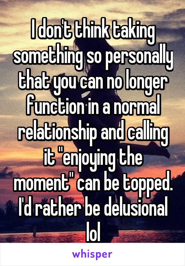 I don't think taking something so personally that you can no longer function in a normal relationship and calling it "enjoying the moment" can be topped. I'd rather be delusional lol