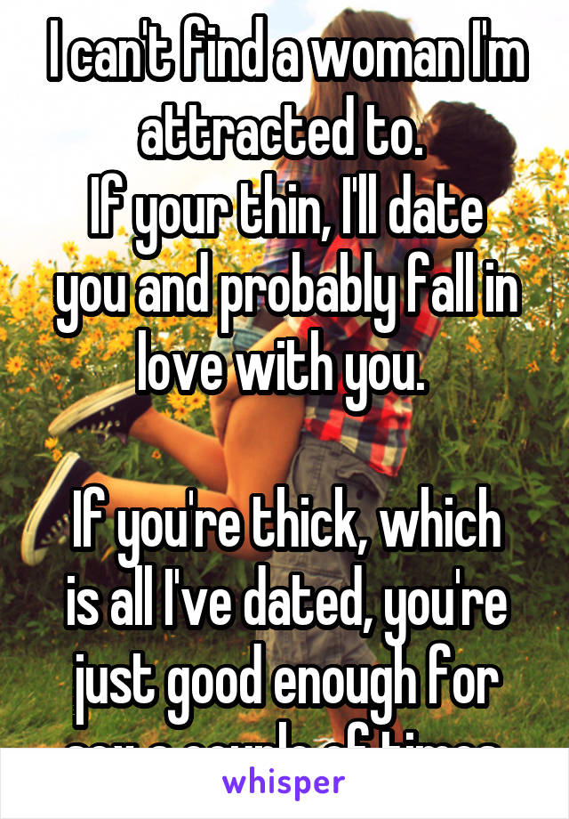 I can't find a woman I'm attracted to. 
If your thin, I'll date you and probably fall in love with you. 

If you're thick, which is all I've dated, you're just good enough for sex a couple of times.