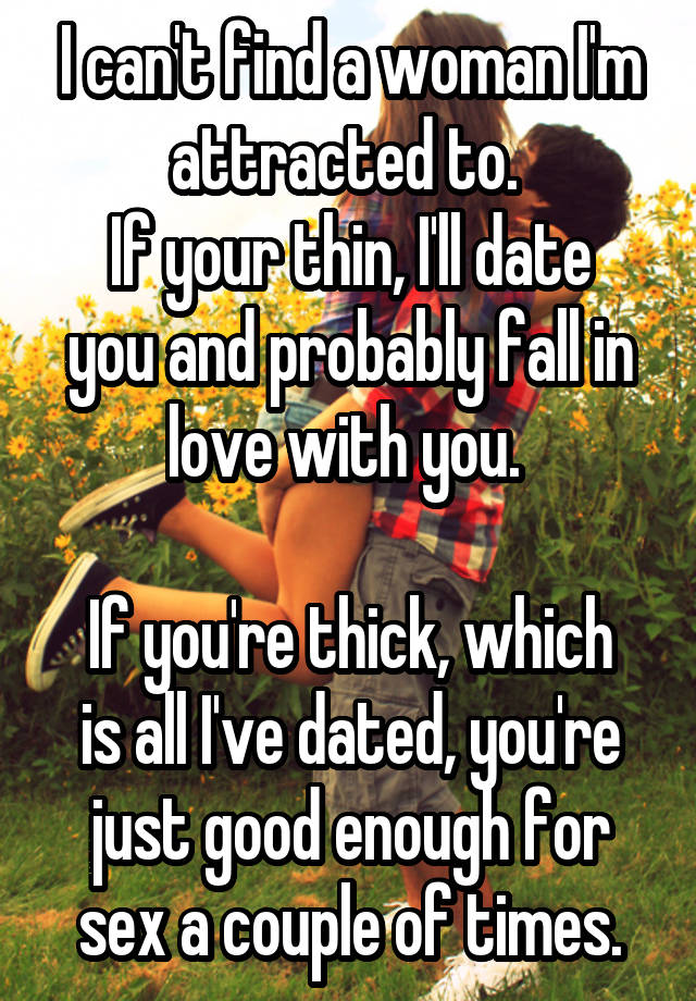 I can't find a woman I'm attracted to. 
If your thin, I'll date you and probably fall in love with you. 

If you're thick, which is all I've dated, you're just good enough for sex a couple of times.