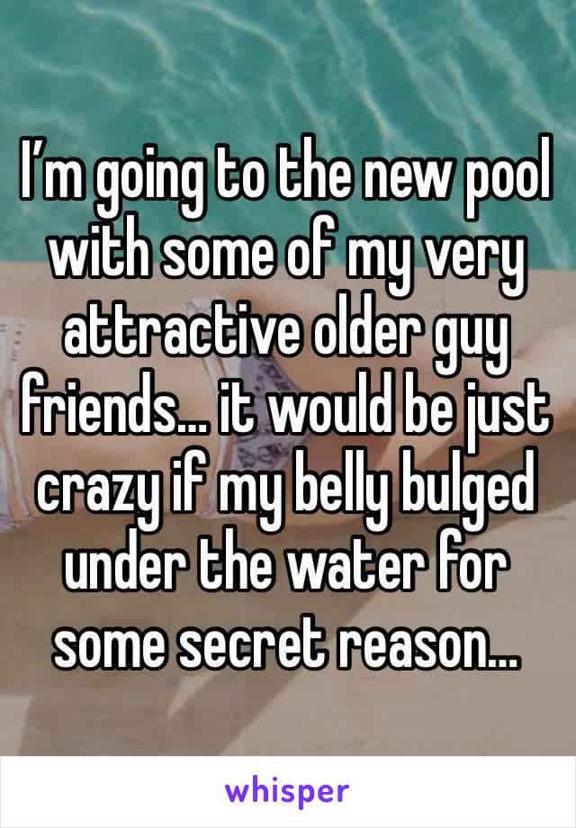 I’m going to the new pool with some of my very attractive older guy friends… it would be just crazy if my belly bulged under the water for some secret reason…