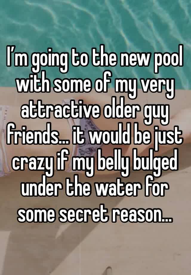 I’m going to the new pool with some of my very attractive older guy friends… it would be just crazy if my belly bulged under the water for some secret reason…