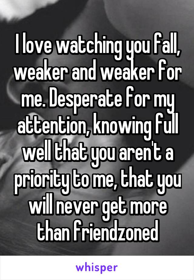 I love watching you fall, weaker and weaker for me. Desperate for my attention, knowing full well that you aren't a priority to me, that you will never get more than friendzoned