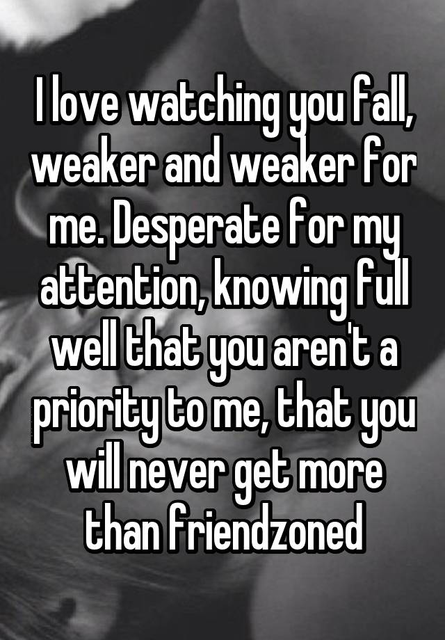 I love watching you fall, weaker and weaker for me. Desperate for my attention, knowing full well that you aren't a priority to me, that you will never get more than friendzoned