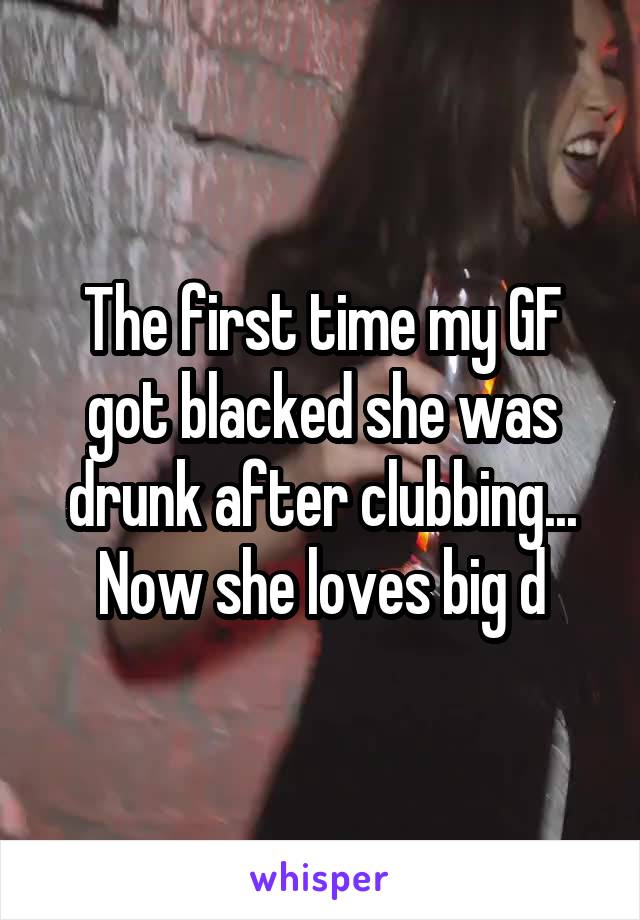 The first time my GF got blacked she was drunk after clubbing... Now she loves big d