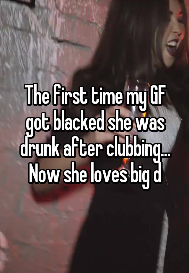 The first time my GF got blacked she was drunk after clubbing... Now she loves big d