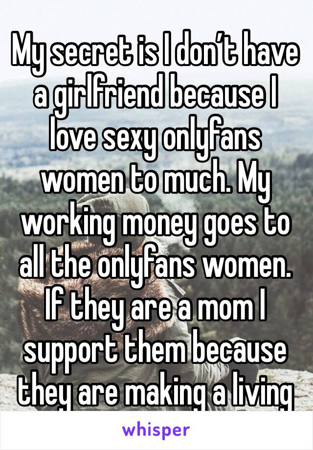 My secret is I don’t have a girlfriend because I love sexy onlyfans women to much. My working money goes to all the onlyfans women. If they are a mom I support them because they are making a living 