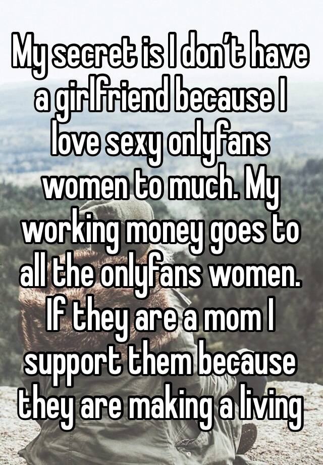 My secret is I don’t have a girlfriend because I love sexy onlyfans women to much. My working money goes to all the onlyfans women. If they are a mom I support them because they are making a living 