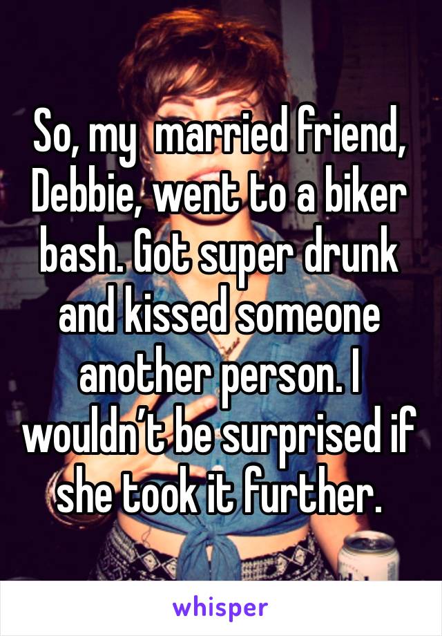 So, my  married friend, Debbie, went to a biker bash. Got super drunk and kissed someone another person. I wouldn’t be surprised if she took it further.