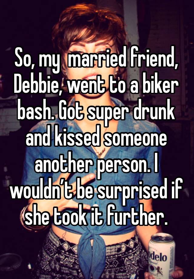 So, my  married friend, Debbie, went to a biker bash. Got super drunk and kissed someone another person. I wouldn’t be surprised if she took it further.