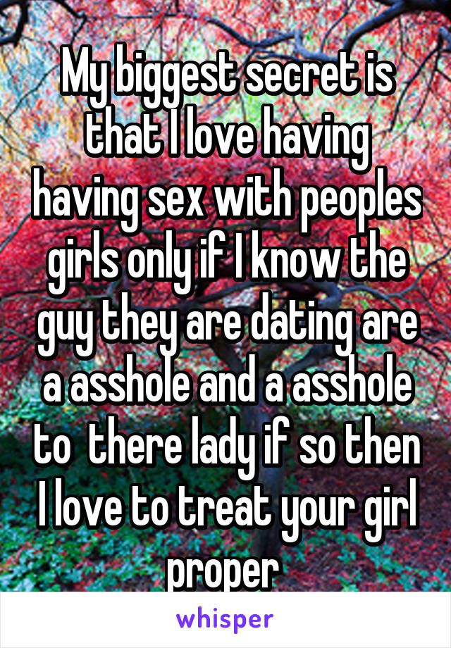 My biggest secret is that I love having having sex with peoples girls only if I know the guy they are dating are a asshole and a asshole to  there lady if so then I love to treat your girl proper 